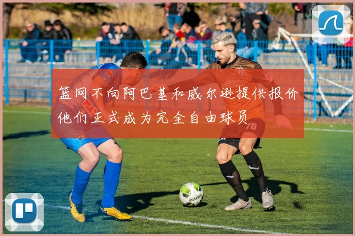 篮网不向阿巴基和威尔逊提供报价他们正式成为完全自由球员