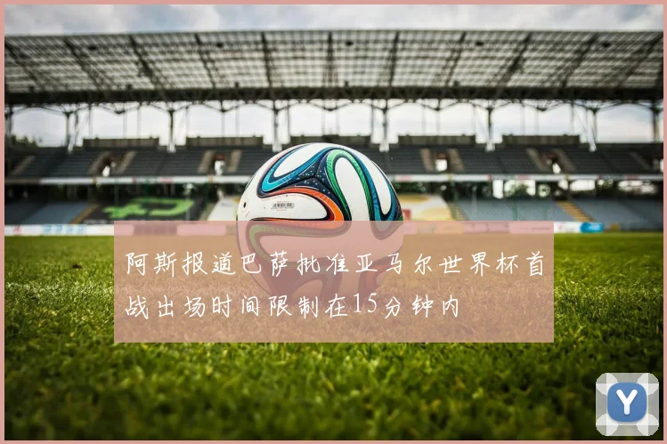 阿斯报道巴萨批准亚马尔世界杯首战出场时间限制在15分钟内