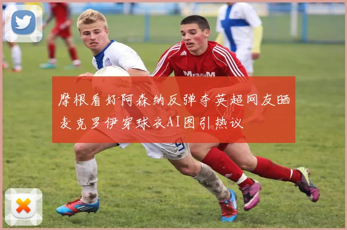 摩根看好阿森纳反弹夺英超网友晒麦克罗伊穿球衣AI图引热议