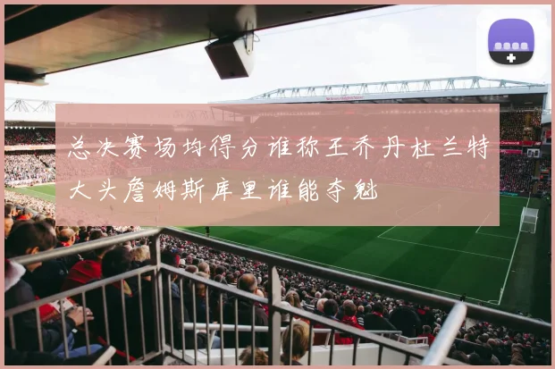 总决赛场均得分谁称王乔丹杜兰特大头詹姆斯库里谁能夺魁