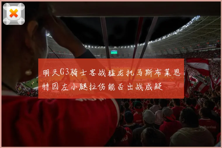 明天G3骑士客战猛龙托马斯布莱恩特因左小腿拉伤能否出战成疑