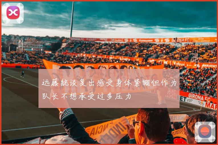 远藤航谈复出感受身体紧绷但作为队长不想承受过多压力
