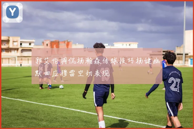 郭艾伦调侃杨瀚森传球技巧杨健幽默回应穆雷空切表现
