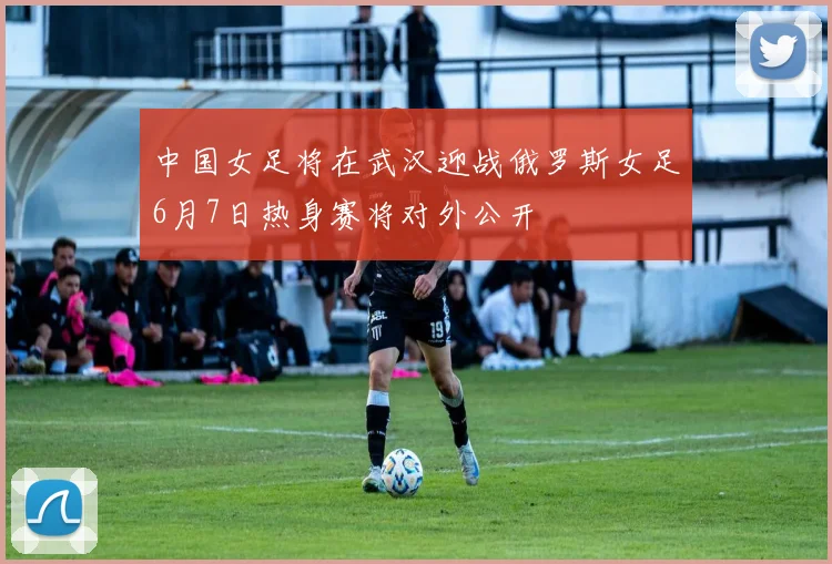 中国女足将在武汉迎战俄罗斯女足6月7日热身赛将对外公开