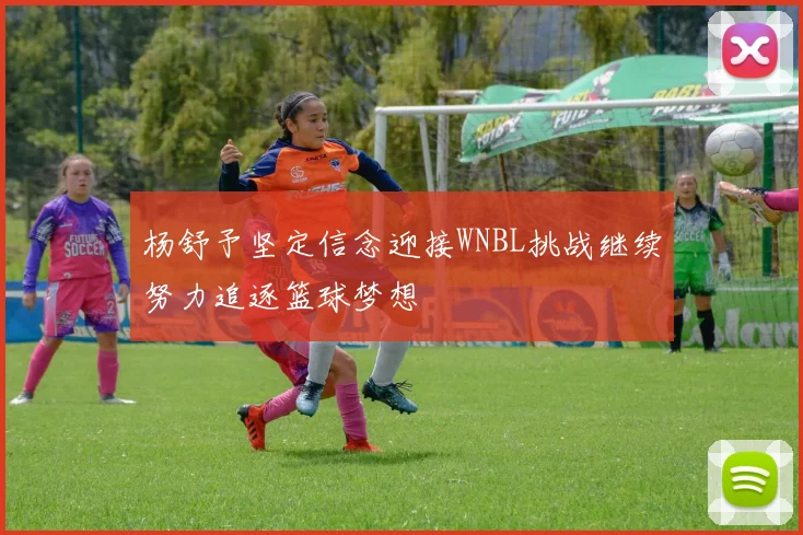 杨舒予坚定信念迎接WNBL挑战继续努力追逐篮球梦想