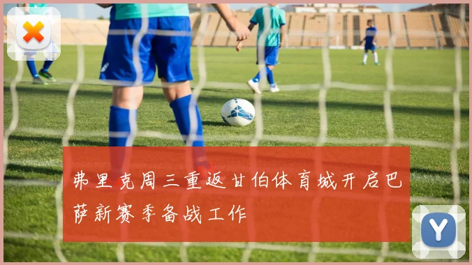 弗里克周三重返甘伯体育城开启巴萨新赛季备战工作
