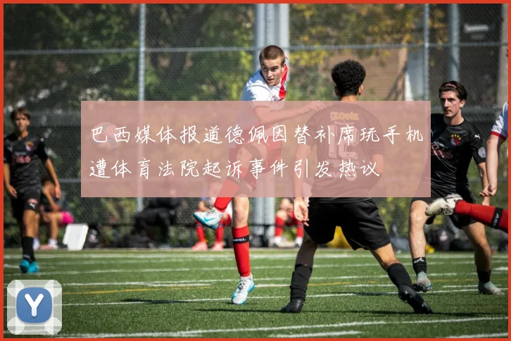 巴西媒体报道德佩因替补席玩手机遭体育法院起诉事件引发热议