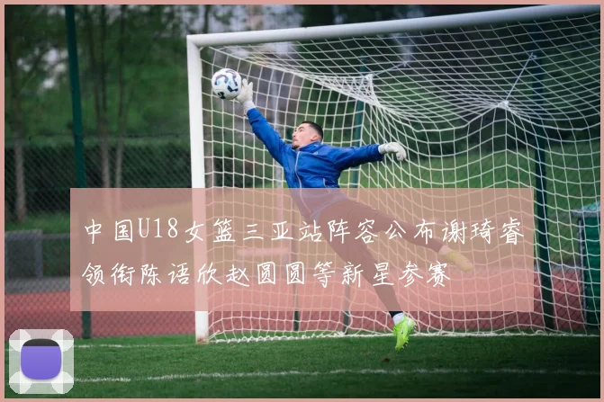 中国U18女篮三亚站阵容公布谢琦睿领衔陈语欣赵圆圆等新星参赛
