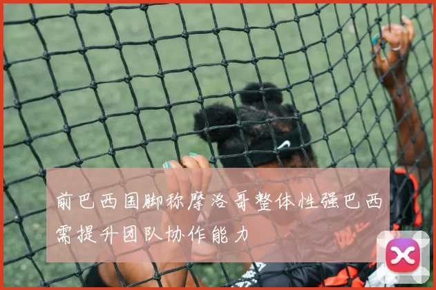 前巴西国脚称摩洛哥整体性强巴西需提升团队协作能力