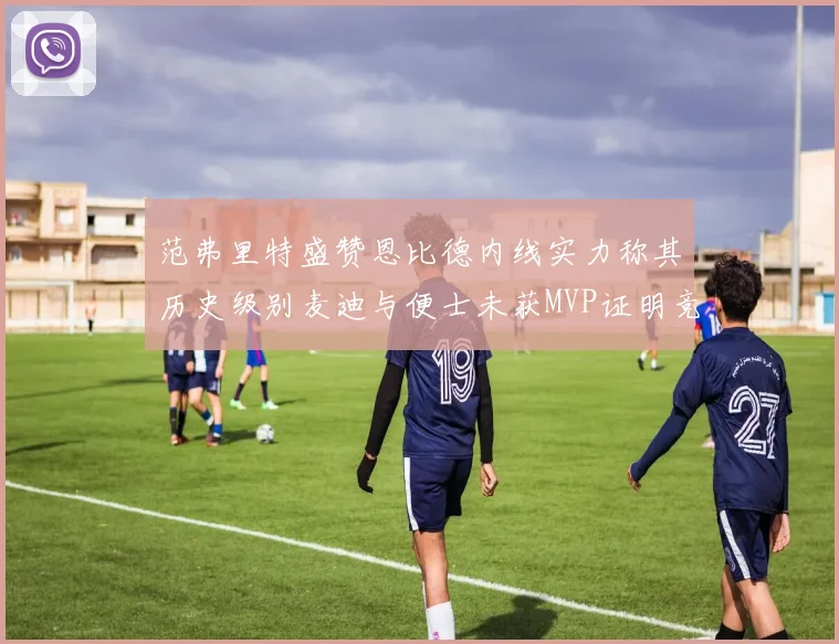 范弗里特盛赞恩比德内线实力称其历史级别麦迪与便士未获MVP证明竞争激烈
