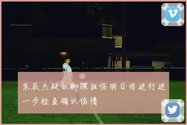 朱辰杰疑似脚踝扭伤明日将进行进一步检查确认伤情