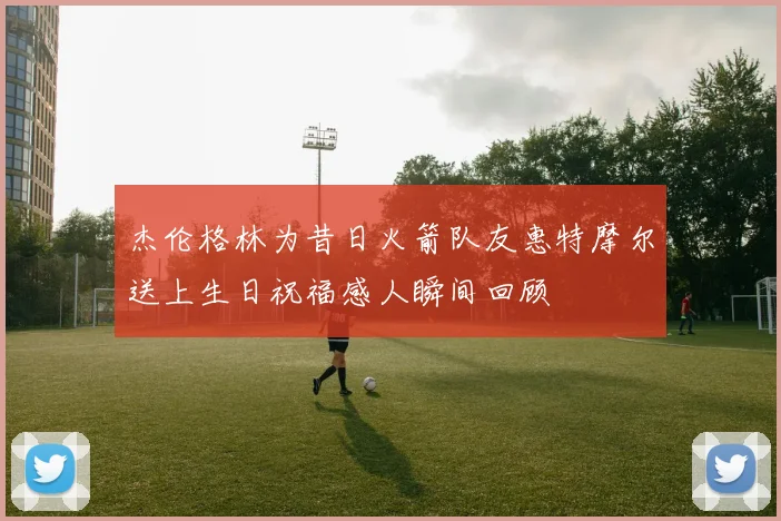 杰伦格林为昔日火箭队友惠特摩尔送上生日祝福感人瞬间回顾