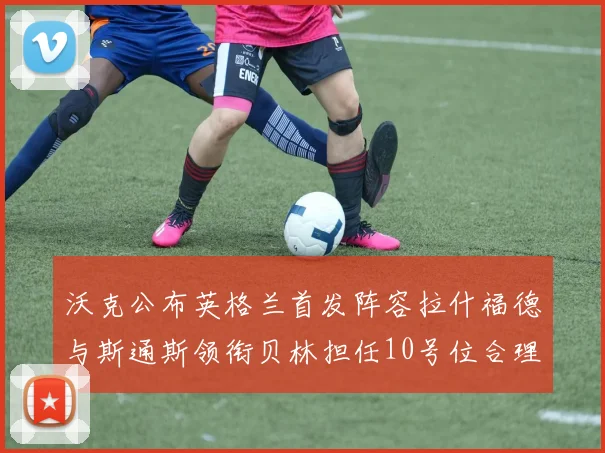 沃克公布英格兰首发阵容拉什福德与斯通斯领衔贝林担任10号位合理性分析