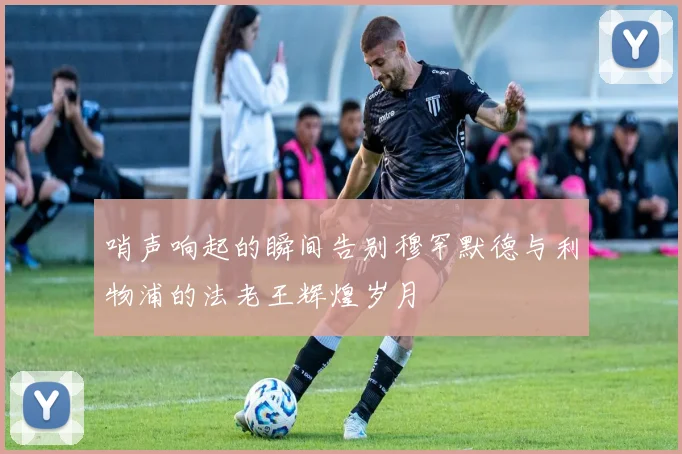 哨声响起的瞬间告别穆罕默德与利物浦的法老王辉煌岁月