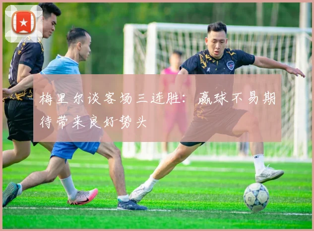 梅里尔谈客场三连胜：赢球不易期待带来良好势头