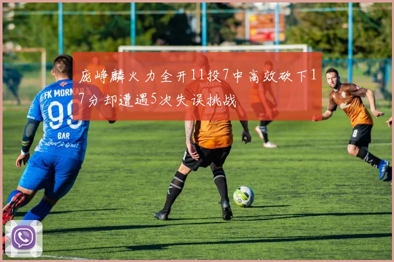 庞峥麟火力全开11投7中高效砍下17分却遭遇5次失误挑战