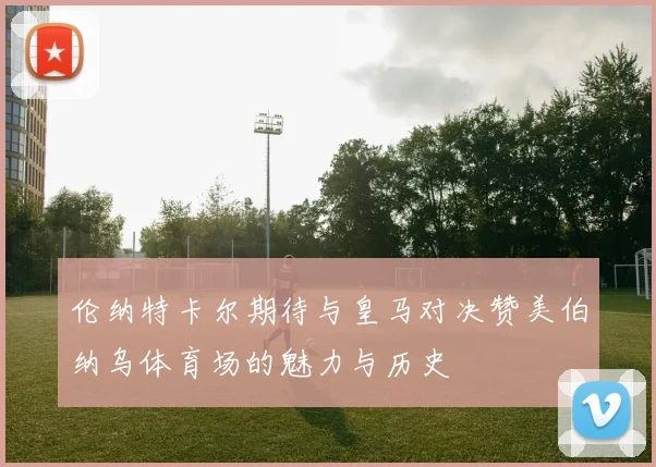 伦纳特卡尔期待与皇马对决赞美伯纳乌体育场的魅力与历史