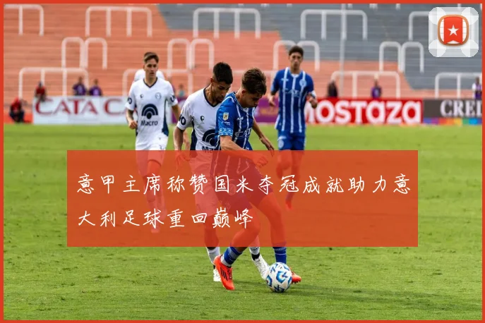 意甲主席称赞国米夺冠成就助力意大利足球重回巅峰