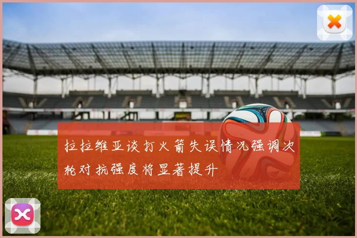 拉拉维亚谈打火箭失误情况强调次轮对抗强度将显著提升