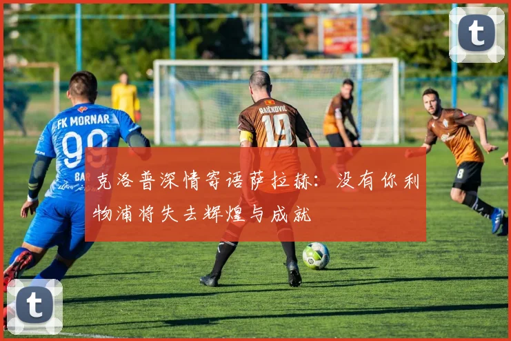 克洛普深情寄语萨拉赫：没有你利物浦将失去辉煌与成就