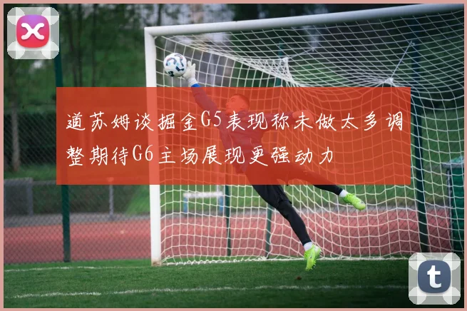 道苏姆谈掘金G5表现称未做太多调整期待G6主场展现更强动力