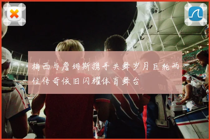 梅西与詹姆斯携手共舞岁月巨轮两位传奇依旧闪耀体育舞台