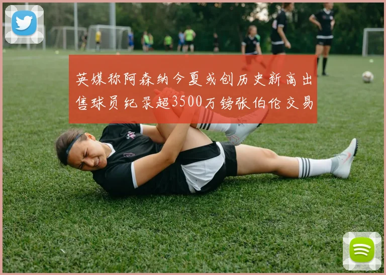 英媒称阿森纳今夏或创历史新高出售球员纪录超3500万镑张伯伦交易